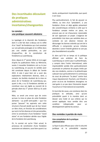 27
Des incertitudes découlant
de pratiques
administratives
incertaines/changeantes
Le constat :
une pratique souvent aléatoire
La typologie et la diversité des fondations
dont il a été fait état ci-dessus est le reflet
d’un “stock” de fondations qui s’est constitué
sur une période prolongée et ne reflète donc
pas une vitalité particulière, au jour
d’aujourd’hui, de la constitution de
fondations au Luxembourg.
Ainsi, depuis le 1er
janvier 2014, et à en juger
d’après les publications faites au Mémorial,
seules 3 nouvelles fondations ont vu le jour
au Luxembourg, et aucune ne semble avoir
été constituée depuis le début de l'année
2015. A cela il peut bien sûr y avoir des
explications relativement diverses, dont, y
compris, les facilités résultant de la mise en
place de la Fondation de Luxembourg qui,
quant à elle, a vu 15 fondations abritées se
constituer sous son égide au courant de la
période allant du 1er
janvier 2014 au 31 août
2015.
Mais, ce serait une erreur que de croire
qu’avec la mise en place de cette fondation
abritante – au profil semi-public – que l’on
puisse “pousser” les aspirants vers cette
structure d’accueil plutôt que de leur laisser
un libre choix, en fonction de considérations
qui sont à la fois diverses et très personnelles,
entre la constitution d’une fondation “stand
alone” et une fondation abritée sous l'égide
de la Fondation de Luxembourg.
Or, le constat est qu’en l’état actuel, le
processus de constitution d’une fondation
autonome est aléatoire, aussi bien quant à sa
durée, pratiquement imprévisible, que quant
à son issue.
Plus particulièrement, le fait de pouvoir se
référer, au titre d’un "précédent", à une
fondation d’ores et déjà agréée présentant
des caractéristiques similaires à celle que le
fondateur compte mettre en place, ne
procure pas en soi d’assurance raisonnable
de voir approuver un projet. L’exigence de
prévisibilité n’est donc pas satisfaite dans un
contexte où son absence menace de
décourager les bonnes volontés qui ont de la
difficulté à comprendre qu’une initiative
destinée à servir l’intérêt général ne soit pas
plus favorablement accueillie.
Et alors qu’il fut un temps où la politique
affichait une ambition de faire du
Luxembourg un centre pour la philanthropie,
y compris dans l’ordre international, cette
imprévisibilité semble être particulièrement
accentuée en présence de projets initiés par
des non-résidents, comme si la philanthropie
subissait tout particulièrement le contrecoup
du souci de prémunir “la place” contre tout
risque réputationnel. Pourtant, une frilosité a
priori vis-à-vis de fondations étrangères ne
sied guère à un pas dans l'économie duquel
l'ouverture à l'international est essentielle.
En tout état de cause, une constance dans les
pratiques et attitudes, ainsi qu'une
prévisibilité quant à la manière dont un
dossier sera traité et aux critères qui lui
seront appliqués nous semble être une
condition indispensable pour un
développement optimal du secteur.
Des remèdes à portée de main
Une compilation de la pratique
administrative
La façon la plus efficace pour créer la sécurité
juridique et la prévisibilité requises
 