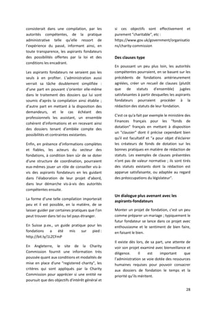 28
consisterait dans une compilation, par les
autorités compétentes, de la pratique
administrative telle qu’elle ressort de
l’expérience du passé, informant ainsi, en
toute transparence, les aspirants fondateurs
des possibilités offertes par la loi et des
conditions les encadrant.
Les aspirants fondateurs ne seraient pas les
seuls à en profiter. L’administration aussi
verrait sa tâche doublement simplifiée :
d’une part en pouvant s’orienter elle-même
dans le traitement des dossiers qui lui sont
soumis d'après la compilation ainsi établie ;
d’autre part en mettant à la disposition des
demandeurs, et le cas échéant des
professionnels les assistant, un ensemble
cohérent d’informations et en recevant ainsi
des dossiers tenant d’emblée compte des
possibilités et contraintes existantes.
Enfin, en présence d’informations complètes
et fiables, les acteurs du secteur des
fondations, à condition bien sûr de se doter
d'une structure de coordination, pourraient
eux-mêmes jouer un rôle de conseiller vis-à-
vis des aspirants fondateurs en les guidant
dans l’élaboration de leur projet d’abord,
dans leur démarche vis-à-vis des autorités
compétentes ensuite.
La forme d’une telle compilation importerait
peu et il est possible, en la matière, de se
laisser guider par certaines pratiques que l’on
peut trouver dans tel ou tel pays étranger.
En Suisse p.ex., un guide pratique pour les
fondations a été mis sur pied :
http://bit.ly/1LZCFmP
En Angleterre, le site de la Charity
Commission fournit une information très
poussée quant aux conditions et modalités de
mise en place d'une "registered charity", les
critères qui sont appliqués par la Charity
Commission pour apprécier si une entité ne
poursuit que des objectifs d'intérêt général et
si ces objectifs sont effectivement et
purement "charitable", etc :
https://www.gov.uk/government/organisatio
ns/charity-commission
Des clauses type
En poussant un peu plus loin, les autorités
compétentes pourraient, en se basant sur les
précédents de fondations antérieurement
agréées, créer un recueil de clauses (plutôt
que de statuts d'ensemble) jugées
satisfaisantes à partir desquelles les aspirants
fondateurs pourraient procéder à la
rédaction des statuts de leur fondation.
C'est ce qu'a fait par exemple le ministère des
Finances français pour les "fonds de
dotation" français en mettant à disposition
un "clausier" dont il précise cependant bien
qu'il est facultatif et "a pour objet d'éclairer
les créateurs de fonds de dotation sur les
bonnes pratiques en matière de rédaction de
statuts. Les exemples de clauses présentées
n'ont pas de valeur normative ; ils sont tirés
des statuts existants dont la rédaction est
apparue satisfaisante, ou adaptée au regard
des préoccupations du législateur".
Un dialogue plus avenant avec les
aspirants-fondateurs
Monter un projet de fondation, c’est un peu
comme préparer un mariage ; typiquement le
futur fondateur se lance dans ce projet avec
enthousiasme et le sentiment de bien faire,
en faisant le bien.
Il existe dès lors, de sa part, une attente de
voir son projet examiné avec bienveillance et
diligence. Il est important que
l’administration se voie dotée des ressources
humaines requises pour pouvoir consacrer
aux dossiers de fondation le temps et la
priorité qu’ils méritent.
 