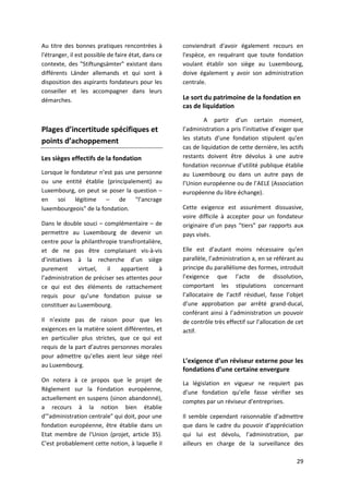 29
Au titre des bonnes pratiques rencontrées à
l'étranger, il est possible de faire état, dans ce
contexte, des "Stiftungsämter" existant dans
différents Länder allemands et qui sont à
disposition des aspirants fondateurs pour les
conseiller et les accompagner dans leurs
démarches.
Plages d’incertitude spécifiques et
points d’achoppement
Les sièges effectifs de la fondation
Lorsque le fondateur n’est pas une personne
ou une entité établie (principalement) au
Luxembourg, on peut se poser la question –
en soi légitime – de "l’ancrage
luxembourgeois" de la fondation.
Dans le double souci – complémentaire – de
permettre au Luxembourg de devenir un
centre pour la philanthropie transfrontalière,
et de ne pas être complaisant vis-à-vis
d’initiatives à la recherche d’un siège
purement virtuel, il appartient à
l’administration de préciser ses attentes pour
ce qui est des éléments de rattachement
requis pour qu’une fondation puisse se
constituer au Luxembourg.
Il n’existe pas de raison pour que les
exigences en la matière soient différentes, et
en particulier plus strictes, que ce qui est
requis de la part d’autres personnes morales
pour admettre qu’elles aient leur siège réel
au Luxembourg.
On notera à ce propos que le projet de
Règlement sur la Fondation européenne,
actuellement en suspens (sinon abandonné),
a recours à la notion bien établie
d'"administration centrale" qui doit, pour une
fondation européenne, être établie dans un
Etat membre de l'Union (projet, article 35).
C'est probablement cette notion, à laquelle il
conviendrait d'avoir également recours en
l'espèce, en requérant que toute fondation
voulant établir son siège au Luxembourg,
doive également y avoir son administration
centrale.
Le sort du patrimoine de la fondation en
cas de liquidation
A partir d’un certain moment,
l’administration a pris l’initiative d’exiger que
les statuts d’une fondation stipulent qu’en
cas de liquidation de cette dernière, les actifs
restants doivent être dévolus à une autre
fondation reconnue d’utilité publique établie
au Luxembourg ou dans un autre pays de
l’Union européenne ou de l’AELE (Association
européenne du libre échange).
Cette exigence est assurément dissuasive,
voire difficile à accepter pour un fondateur
originaire d’un pays “tiers” par rapports aux
pays visés.
Elle est d’autant moins nécessaire qu’en
parallèle, l’administration a, en se référant au
principe du parallélisme des formes, introduit
l’exigence que l’acte de dissolution,
comportant les stipulations concernant
l’allocataire de l’actif résiduel, fasse l’objet
d’une approbation par arrêté grand-ducal,
conférant ainsi à l’administration un pouvoir
de contrôle très effectif sur l’allocation de cet
actif.
L’exigence d’un réviseur externe pour les
fondations d’une certaine envergure
La législation en vigueur ne requiert pas
d’une fondation qu’elle fasse vérifier ses
comptes par un réviseur d’entreprises.
Il semble cependant raisonnable d’admettre
que dans le cadre du pouvoir d’appréciation
qui lui est dévolu, l’administration, par
ailleurs en charge de la surveillance des
 