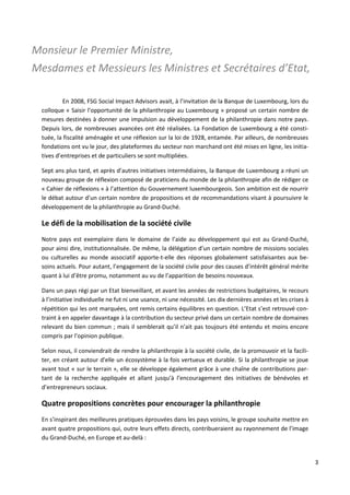 3
Monsieur le Premier Ministre,
Mesdames et Messieurs les Ministres et Secrétaires d’Etat,
En 2008, FSG Social Impact Advisors avait, à l’invitation de la Banque de Luxembourg, lors du
colloque « Saisir l’opportunité de la philanthropie au Luxembourg » proposé un certain nombre de
mesures destinées à donner une impulsion au développement de la philanthropie dans notre pays.
Depuis lors, de nombreuses avancées ont été réalisées. La Fondation de Luxembourg a été consti-
tuée, la fiscalité aménagée et une réflexion sur la loi de 1928, entamée. Par ailleurs, de nombreuses
fondations ont vu le jour, des plateformes du secteur non marchand ont été mises en ligne, les initia-
tives d’entreprises et de particuliers se sont multipliées.
Sept ans plus tard, et après d’autres initiatives intermédiaires, la Banque de Luxembourg a réuni un
nouveau groupe de réflexion composé de praticiens du monde de la philanthropie afin de rédiger ce
« Cahier de réflexions » à l’attention du Gouvernement luxembourgeois. Son ambition est de nourrir
le débat autour d’un certain nombre de propositions et de recommandations visant à poursuivre le
développement de la philanthropie au Grand-Duché.
Le défi de la mobilisation de la société civile
Notre pays est exemplaire dans le domaine de l’aide au développement qui est au Grand-Duché,
pour ainsi dire, institutionnalisée. De même, la délégation d’un certain nombre de missions sociales
ou culturelles au monde associatif apporte-t-elle des réponses globalement satisfaisantes aux be-
soins actuels. Pour autant, l’engagement de la société civile pour des causes d’intérêt général mérite
quant à lui d’être promu, notamment au vu de l’apparition de besoins nouveaux.
Dans un pays régi par un Etat bienveillant, et avant les années de restrictions budgétaires, le recours
à l’initiative individuelle ne fut ni une usance, ni une nécessité. Les dix dernières années et les crises à
répétition qui les ont marquées, ont remis certains équilibres en question. L’Etat s’est retrouvé con-
traint à en appeler davantage à la contribution du secteur privé dans un certain nombre de domaines
relevant du bien commun ; mais il semblerait qu’il n’ait pas toujours été entendu et moins encore
compris par l’opinion publique.
Selon nous, il conviendrait de rendre la philanthropie à la société civile, de la promouvoir et la facili-
ter, en créant autour d'elle un écosystème à la fois vertueux et durable. Si la philanthropie se joue
avant tout « sur le terrain », elle se développe également grâce à une chaîne de contributions par-
tant de la recherche appliquée et allant jusqu’à l’encouragement des initiatives de bénévoles et
d’entrepreneurs sociaux.
Quatre propositions concrètes pour encourager la philanthropie
En s’inspirant des meilleures pratiques éprouvées dans les pays voisins, le groupe souhaite mettre en
avant quatre propositions qui, outre leurs effets directs, contribueraient au rayonnement de l’image
du Grand-Duché, en Europe et au-delà :
 