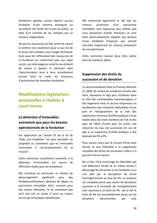 30
fondations agréées, puisse requérir qu’une
fondation d’une certaine envergure ou
recueillant des fonds de la part du public, se
dote d’un contrôle de ses comptes par un
réviseur indépendant.
De par les assurances qu’elle serait de nature
à conférer non seulement pour ce qui est de
la tenue des comptes sous l’angle technique,
mais aussi de l’affectation des ressources de
la fondation en conformité avec son objet
social, une telle exigence serait le cas échéant
de nature à apaiser la réticence dont
l’administration tend à faire actuellement
preuve dans le cadre du processus
d’autorisation de nouvelles fondations.
Modifications législatives
ponctuelles à réaliser à
court terme
La détention d’immeubles
autrement que pour les besoins
opérationnels de la fondation
Par application de l’article 35 de la loi de
1928, une fondation "ne peut posséder en
propriété ou autrement que les immeubles
nécessaires à l'accomplissement de sa
mission".
Cette restriction, assurément surannée, à la
détention d’immeubles est source de
difficultés réelles pour les fondations.
Elle constitue en particulier un facteur de
découragement significatif pour des
fondateurs/donateurs désireux de léguer un
patrimoine immobilier dont, souvent pour
des raisons affectives, ils ne souhaitent pas
qu’il soit mis en vente à court ou moyen
terme par la fondation bénéficiaire.
Elle méconnait également le fait que les
revenus provenant d’un patrimoine
immobilier sont beaucoup plus stables que
ceux provenant d’actifs financiers et sont
donc particulièrement adaptés aux besoins
d’une fondation finançant son activité
courante moyennant les revenus provenant
de son patrimoine.
Cette restriction devrait donc être abolie
dans les meilleurs délais.
Suppression des droits de
succession et de donation
La recommandation faite au Premier Ministre
en 2008, de rendre les conditions fiscales des
dons, donations et legs plus incitatives dans
le chef des contribuables luxembourgeois, a
été largement mise en œuvre moyennant un
doublement des montants déductibles d’une
part et l’élargissement de la liste des
organismes reconnus d’utilité publique à ceux
établis dans des Etats membres de l’UE et des
pays de l’AELE d’autre part. En outre, une
réduction du taux de succession en cas de
legs à un organisme d’utilité publique a été
abaissée de 6% à 4%.
Pour autant, alors que le Conseil d’Etat avait
donné un avis favorable à la suppression
complète des droits de succession, celle-ci n'a
pas été mise en œuvre.
De ce fait, l’Etat encourage les libéralités par
une déduction fiscale et en même temps il
décourage les donations à une fondation ou à
une asbl par la perception de droits
d’enregistrement au taux de 4%. La situation
est complexe parce que seules les donations
soumises à la formalité de l’enregistrement
sont soumises à ce droit de 4% : de ce fait le
droit de 4% est essentiellement perçu sur les
donations documentées par acte
 