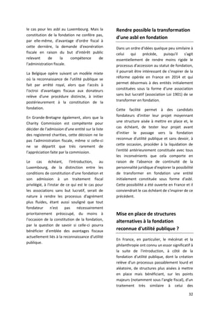 32
le cas pour les asbl au Luxembourg. Mais la
constitution de la fondation ne confère pas,
par elle-même, d'avantage d'ordre fiscal à
cette dernière, la demande d'exonération
fiscale en raison du but d'intérêt public
relevant de la compétence de
l'administration fiscale.
La Belgique opère suivant un modèle mixte
où la reconnaissance de l'utilité publique se
fait par arrêté royal, alors que l'accès à
l'octroi d'avantages fiscaux aux donateurs
relève d'une procédure distincte, à initier
postérieurement à la constitution de la
fondation.
En Grande-Bretagne également, alors que la
Charity Commission est compétente pour
décider de l'admission d'une entité sur la liste
des registered charities, cette décision ne lie
pas l'administration fiscale, même si celle-ci
ne se départit que très rarement de
l'appréciation faite par la commission.
Le cas échéant, l'introduction, au
Luxembourg, de la distinction entre les
conditions de constitution d'une fondation et
son admission à un traitement fiscal
privilégié, à l'instar de ce qui est le cas pour
les associations sans but lucratif, serait de
nature à rendre les processus d'agrément
plus fluides, étant aussi souligné que tout
fondateur n'est pas nécessairement
prioritairement préoccupé, du moins à
l'occasion de la constitution de la fondation,
par la question de savoir si celle-ci pourra
bénéficier d'emblée des avantages fiscaux
actuellement liés à la reconnaissance d'utilité
publique.
Rendre possible la transformation
d'une asbl en fondation
Dans un ordre d'idées quelque peu similaire à
celui qui précède, puisqu'il s'agit
essentiellement de rendre moins rigide le
processus d'accession au statut de fondation,
il pourrait être intéressant de s'inspirer de la
réforme opérée en France en 2014 et qui
permet désormais à des entités initialement
constituées sous la forme d'une association
sans but lucratif (association Loi 1901) de se
transformer en fondation.
Cette facilité permet à des candidats
fondateurs d'initier leur projet moyennant
une structure aisée à mettre en place et, le
cas échéant, de tester leur projet avant
d'initier le passage vers la fondation
reconnue d'utilité publique et sans devoir, à
cette occasion, procéder à la liquidation de
l'entité antérieurement constituée avec tous
les inconvénients que cela comporte en
raison de l'absence de continuité de la
personnalité juridique d'explorer la possibilité
de transformer en fondation une entité
initialement constituée sous forme d'asbl.
Cette possibilité a été ouverte en France et il
conviendrait le cas échéant de s'inspirer de ce
précédent.
Mise en place de structures
alternatives à la fondation
reconnue d'utilité publique ?
En France, en particulier, le mécénat et la
philanthropie ont connu un essor significatif à
la suite de l'introduction, à côté de la
fondation d'utilité publique, dont la création
relève d'un processus passablement lourd et
aléatoire, de structures plus aisées à mettre
en place mais bénéficiant, sur les points
majeurs (notamment sous l'angle fiscal), d'un
traitement très similaire à celui des
 