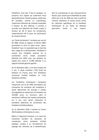 33
fondations. Tout cela, il faut le souligner, en
présence d'un régime de traitement fiscal
particulièrement incitatif puisque, plutôt que
de procéder, comme au Luxembourg,
moyennant réduction de l'assiette imposable
à hauteur du don effectué, il consiste à
accorder une réduction de l’impôt à payer à
hauteur de 60 % (pour les entreprises),
respectivement 66 % (pour les particuliers)
du montant donné.
Les "fonds de dotation", introduits par une loi
de 2008, entrée en vigueur en février 2009,
permettent la mise en place d'une "quasi-
fondation" (qui n'a cependant pas le droit de
faire usage de la dénomination "fondation")
suivant des modalités proches de la
constitution d'une simple association
déclarée (Loi 1901) avec une dotation en
capital d'au moins € 15.000 affectée à un
objectif d'intérêt général spécifié.
Au 31 décembre 2014, c.à.d. dans l'espace de
5 ans, il s'était constitué 1.793 fonds de
dotation en France, pour 621 fondations
reconnues d'utilité publique et 1.161
fondations abritées.
Les "fondations d'entreprise", introduites
moyennant une loi de 1990, permettent aux
entreprises de constituer des fondations à
durée déterminée (en principe 5 années
prorogeables) et moyennant une dotation de
150.000 euros au minimum, dont le
versement s'effectue de manière échelonnée
sur 5 ans, sans devoir emprunter la
procédure laborieuse de constitution des
fondations d'utilité publique.
Au 31 décembre 2014, il existait en France
344 fondations d'entreprise en cours.
Même si l'approche française a, en raison de
l'excessive lourdeur du processus de
constitution d'une fondation d'utilité
publique, conduit à un morcellement du
paysage des véhicules de la philanthropie,
dont le Luxembourg n'a pas nécessairement
besoin, pour autant que la flexibilité du cadre
offert par la loi de 1928 soit mise à profit de
manière cohérente, le succès qu'ont connu
les véhicules spécifiques de la fondation
d'entreprise et du fonds de dotation
pourraient inciter à s'en inspirer.
 