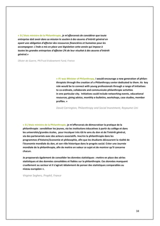 34
", introduitesfondations d'entreprise en
cours.
Même si l'approche française a, en
raison de l'excessive lourdeur du processus
de constitution d'une fondation d'utblique,
conduit à un morcellement du paysage des
véhicules de la philanthropie dont le
Luxembourg n'a pas nécessairement besoin,
pour autant que la flexibilité du cadre offert
par la loi de 1928 soit mise à profit de manière
cohérente, le succès qu'ont connu les véhicules
spécifiques de la fondation d'entreprise et du
fonds de dotation pourraient inciter à s'en inspi
« Si j’étais ministre de la Philanthropie, je m’efforcerais de considérer que toute
entreprise doit avoir dans sa mission le soutien à des œuvres d'intérêt général en
ayant une obligation d'affecter des ressources financières et humaines pour les
accompagner. L'Inde a mis en place une législation cette année qui impose à
toutes les grandes entreprises d'affecter 2% de leur résultat à des œuvres d'intérêt
général.»
Olivier de Guerre, PhiTrust Endowment Fund, France
« Si j’étais ministre de la Philanthropie, je m’efforcerais de démocratiser la pratique de la
philanthropie : sensibiliser les jeunes, via les institutions éducatives à partir du collège et dans
les universités/grandes écoles, pour inculquer très tôt le sens du don et de l’intérêt général,
via des partenariats avec des acteurs associatifs. Inscrire la philanthropie dans les
programmes d’histoire/économie et philosophie, afin que les étudiants découvrent la réalité de
l’économie mondiale du don, et son rôle historique dans le progrès social. Créer une Journée
mondiale de la philanthropie, afin de mettre en valeur ce sujet et de montrer qu’il concerne
chacun.
Je proposerais également de consolider les données statistiques : mettre en place des séries
statistiques et des données consolidées et fiables sur la philanthropie. Ces données manquent
cruellement au secteur et il s’agirait idéalement de penser des statistiques comparables au
niveau européen ».
Virginie Seghers, Prophil, France
« If I was Minister of Philanthropy, I would encourage a new generation of philan-
thropists through the creation of a Philanthropy center dedicated to them. Its key
role would be to connect with young professionals through a range of initiatives
to co-ordinate, collaborate and communicate philanthropic activities
in one particular city. Initiatives could include networking events, educational
resources, giving advice, monthly e-bulletins, workshops, case studies, member
profiles. »
David Carrington, Philanthropy and Social Investment, Royaume-Uni
 
