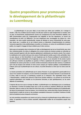 35
Quatre propositions pour promouvoir
le développement de la philanthropie
au Luxembourg
La philanthropie n’a pas pour objet, et sans doute pas même pour ambition, de « changer le
monde ». Elle n’en a d’ailleurs pas les moyens. Est-elle pour autant un sujet marginal dans un monde, voire
un pays, le Grand-Duché, progressivement soumis aux conséquences de crises financières répétées, aux
défis transfrontaliers posés par l’augmentation des inégalités et des flux migratoires, ou encore aux
revendications du droit à la différence ? Ou tout simplement pour accompagner les enjeux du « vivre
ensemble » de notre société multiculturelle, marque de fabrique et source d’attractivité de notre pays.
Sans doute pas. A condition de la voir d’abord comme un laboratoire d’expérimentation de solutions
innovantes apportées à des problématiques nouvelles ou irrésolues, un vecteur de sensibilisation du grand
public, et un appel à s’engager de façon solidaire pour le bien commun.
Notre pays est exemplaire dans le domaine de l’aide au développement qui est au Grand-Duché, pour ainsi
dire, institutionnalisée. De même, la délégation d’un certain nombre de missions sociales ou culturelles au
monde associatif apporte-t-elle des réponses globalement satisfaisantes aux besoins actuels. Pour autant,
la mobilisation de la société civile pour des causes d’intérêt général semble, quant à elle, perfectible. Dans
un pays régi par un Etat bienveillant et aussi longtemps que les finances publiques le permettaient, le
recours à l’initiative individuelle ne fut longtemps ni une usance, ni une nécessité. Or dix années à peine
ont suffi pour remettre ces équilibres en question. Si l’Etat a rapidement été contraint à en appeler à la
contribution du secteur privé dans un certain nombre de domaines relevant du bien commun, il semblerait
qu’il n’ait pas toujours été entendu et moins encore compris par l’opinion publique. Vraisemblablement
d’abord, parce que la philanthropie est une culture, et qu’elle demande à ce titre que l’on sème avant de
récolter.
La récente promotion de la philanthropie par le secteur financier n’a pas rapproché le grand public de sa
cause. Et en voulant s’en emparer, on est en droit de se demander si le secteur bancaire n’a pas dessaisi de
la chose, celles et ceux qui, à Luxembourg, auraient pu s’y intéresser. Plus regrettable encore, cette
« financiarisation » semble avoir entouré le sujet d’une certaine méfiance, à un moment où une forme de
suspicion généralisée s’est installée sur les personnes fortunées, et plus spécifiquement, sur les avoirs
déposés au Luxembourg.
Il importe dès lors de ne pas se tromper de débat. La philanthropie ne se développera pas au Luxembourg
en cherchant à l’arrimer de quelque façon que ce soit aux services et solutions offertes par notre Place
financière. Mais en créant au sein même de notre tissu social, un véritable écosystème de la philanthropie,
de nature à la promouvoir à tous les niveaux ; et en montrant que, comme dans bien d’autres domaines, au
Grand-Duché la réalité du terrain et des pratiques exemplaires devancent et justifient l’existence d’outils
(tels les fondations) autour desquels se structurer.
Les trois premières propositions qui suivent ont trait au champ de la philanthropie tel que définie dans ce
cahier. La quatrième a trait au secteur associatif, indispensable maillon de cet écosystème auquel nous
appelons.
 