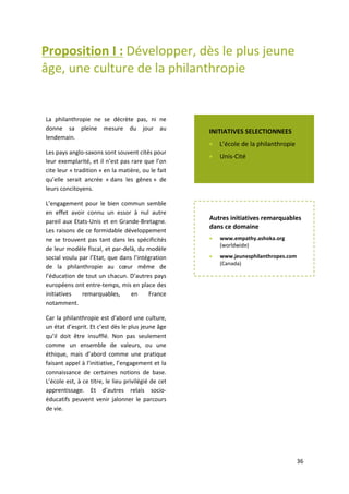 36
Proposition I : Développer, dès le plus jeune
âge, une culture de la philanthropie
Les pays anglo-saxons sont souvent cités pour leur exemplarité, et il n’est pas rare que l’on cite leur
« tradition » en la matière, ou le fait qu’elle serait ancrée « dans les gênes » de leurs concitoyens.
L’engagement pour le bien commun semble en effet avoir connu un essor à nul autre pareil aux
Etats-Unis et en Grande-Bretagne. Les raisons de ce formidable développement ne se trouvent pas
tant dans les spécificités de leur modèle fiscal, et par-delà, du modèle social voulu par l’Etat, que
dans l’intégration de la philanthropie au cœur même de l’éducation de tout un chacun. D’autres
pays européens ont entretemps, mis en place des initiatives remarquables, en France notamment.
Car la philanthropie est d’abord une culture, un état d’esprit. Et c’est dès le plus jeune âge qu’il doit
être insufflé. Non pas seulement comme un ensemble de valeurs, ou une éthique, mais d’abord
comme une pratique faisant appel à l’initiative, l’engagement et la connaissance de certaines
notions de base. L’école est à ce titre, le lieu privilégié de cet apprentissage. Et d’autres relais socio-
éducatif peuvent venir jalonner le parcours de vie.
La philanthropie ne se décrète pas, ni ne
donne sa pleine mesure du jour au
lendemain.
Les pays anglo-saxons sont souvent cités pour
leur exemplarité, et il n’est pas rare que l’on
cite leur « tradition » en la matière, ou le fait
qu’elle serait ancrée « dans les gênes » de
leurs concitoyens.
L’engagement pour le bien commun semble
en effet avoir connu un essor à nul autre
pareil aux Etats-Unis et en Grande-Bretagne.
Les raisons de ce formidable développement
ne se trouvent pas tant dans les spécificités
de leur modèle fiscal, et par-delà, du modèle
social voulu par l’Etat, que dans l’intégration
de la philanthropie au cœur même de
l’éducation de tout un chacun. D’autres pays
européens ont entre-temps, mis en place des
initiatives remarquables, en France
notamment.
Car la philanthropie est d’abord une culture,
un état d’esprit. Et c’est dès le plus jeune âge
qu’il doit être insufflé. Non pas seulement
comme un ensemble de valeurs, ou une
éthique, mais d’abord comme une pratique
faisant appel à l’initiative, l’engagement et la
connaissance de certaines notions de base.
L’école est, à ce titre, le lieu privilégié de cet
apprentissage. Et d’autres relais socio-
éducatifs peuvent venir jalonner le parcours
de vie.
INITIATIVES SELECTIONNEES
 L’école de la philanthropie
 Unis-Cité
Autres initiatives remarquables
dans ce domaine
 www.empathy.ashoka.org
(worldwide)
 www.jeunesphilanthropes.com
(Canada)
 