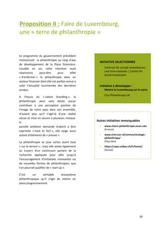 39
Proposition II : Faire de Luxembourg,
une « terre de philanthropie »
Le programme du Gouvernement précédent mentionnait la philanthropie au rang d’axe de
développement de la Place financière. Louable en soi, cette intention avait néanmoins peut-être
pour effet « d’enfermer » la philanthropie dans un secteur financier dont elle est parfois venue à
subir l’actualité tourmentée des dernières années.
A l’heure du « nation branding », la philanthropie peut sans doute aucun contribuer à une
perception positive de l’image de notre pays dans son ensemble, d’autant plus qu’il s’agit là d’une
réalité vécue et mise en œuvre à plusieurs niveaux. Si
pareille ambition demande d’abord à être exprimée « haut et fort », elle exige aussi autant
d’éléments de « preuve ».
La philanthropie se joue certes avant tout « sur le terrain » ; mais elle existe également au travers
d’un continuum partant de la recherche appliquée pour aller jusqu’à l’encouragement d’initiatives
innovantes ou de nouvelles formes de philanthropies, que l’on pourrait qualifier de « start up ».
C’est un véritable écosystème philanthropique qu’il s’agit de mettre en place progressivement.
Le programme du gouvernement précédent
mentionnait la philanthropie au rang d’axe
de développement de la Place financière.
Louable en soi, cette intention avait
néanmoins peut-être pour effet
« d’enfermer » la philanthropie dans un
secteur financier dont elle est parfois venue à
subir l’actualité tourmentée des dernières
années.
A l’heure du « nation branding », la
philanthropie peut sans doute aucun
contribuer à une perception positive de
l’image de notre pays dans son ensemble,
d’autant plus qu’il s’agit-là d’une réalité
vécue et mise en œuvre à plusieurs niveaux.
Si
pareille ambition demande d’abord à être
exprimée « haut et fort », elle exige aussi
autant d’éléments de « preuve ».
La philanthropie se joue certes avant tout
« sur le terrain » ; mais elle existe également
au travers d’un continuum partant de la
recherche appliquée pour aller jusqu’à
l’encouragement d’initiatives innovantes ou
de nouvelles formes de philanthropies, que
l’on pourrait qualifier de « start up ».
C’est un véritable écosystème
philanthropique qu’il s’agit de mettre en
place progressivement.
Autres initiatives remarquables
 www.chaire-philanthropie.essec.edu
(France)
 www.erim.eur.nl/centres/strategic-
philanthropy/
(Pays-Bas)
 https://ceps.unibas.ch/fr/home/
(Suisse)
INITIATIVE SELECTIONNEE
 Centrum für soziale Investitionen
und Inno-vationen | Centre for
Social Investment
Initiative à développer :
Mettre le Luxembourg sur la carte
 City Philanthropy UK
 