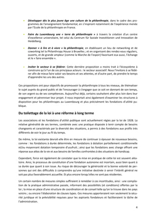 4
 Développer dès le plus jeune âge une culture de la philanthropie, dans le cadre des pro-
grammes de l’enseignement fondamental, en s’inspirant notamment de l’expérience menée
par l’Ecole de la philanthropie en France.
 Faire du Luxembourg une « terre de philanthropie » à travers la création d’un centre
d’excellence universitaire, tel celui du Centrum für Soziale Investitionen und Innovation de
Heidelberg.
 Donner « à lire et à vivre » la philanthropie, en établissant un lieu de networking et de
coworking tel la Philanthropy House à Bruxelles ; et en organisant des rendez-vous réguliers,
ouverts, et de grande ampleur (comme la Marche de l’espoir) favorisant eux aussi, l’échange
et le « faire ensemble ».
 Inviter le secteur à se fédérer. Cette dernière proposition a moins trait à l’écosystème à
construire qu’à l’un de ces principaux acteurs : le secteur associatif. Nous l’invitons à se fédé-
rer afin de mieux faire valoir ses besoins et ses attentes, et d’autre part, de prendre le temps
d’apprendre les uns des autres.
Ces propositions ont pour objectifs de promouvoir la philanthropie à tous les niveaux, de thématiser
le sujet auprès du grand public et de l’encourager à s’engager que ce soit en donnant de son temps,
de son argent ou de ses compétences. Aujourd’hui déjà, certains souhaitent aller plus loin dans leur
engagement et pérenniser leur projet. Il nous importait ainsi également d’examiner les structures à
disposition pour les philanthropes au Luxembourg et plus précisément les fondations d’utilité pu-
blique.
Du toilettage de la loi à une réforme à long terme
Les associations et les fondations d’utilité publique sont actuellement régies par la loi de 1928. La
relative généralité de ses termes, combinée avec une pratique disposée à tenir compte de besoins
changeants et caractérisés par la diversité des situations, a permis à des fondations aux profils très
différents de voir le jour au fil du temps.
De même, la loi existante devrait-elle être en mesure de continuer à épouser de nouveaux besoins,
comme : les fondations à durée déterminée, les fondations à dotation partiellement conditionnelle
et/ou moyennant dotation temporaire d’usufruit ; ainsi que les fondations avec charge offrant une
réponse aux aléas de la vie et aux besoins de familles confrontées à des situations de handicap.
Cependant, force est également de constater que la mise en pratique de cette loi est souvent aléa-
toire. Ainsi, le processus de constitution d’une fondation autonome est incertain, aussi bien quant à
sa durée que quant à son issue. Au risque de décourager la générosité et la bonne volonté de per-
sonnes qui ont des difficultés à comprendre qu’une initiative destinée à servir l’intérêt général ne
soit pas plus favorablement accueillie. Et plus encore lorsqu’elles ne sont pas résidentes.
Un certain nombre de mesures simples suffiraient à remédier à ces incertitudes, ainsi : une compila-
tion de la pratique administrative passée, informant des possibilités (et conditions) offertes par la
loi ; la mise en place d’une structure de coordination et de conseil telle qu’on la trouve dans les pays
voisins ; ou encore l’élaboration de clauses types. Ces mesures apporteraient non seulement la sécu-
rité juridique et la prévisibilité requises pour les aspirants fondateurs et faciliteraient la tâche de
l’administration.
 
