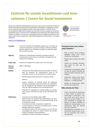 40
Centrum für soziale Investitionen und Inno-
vationen | Centre for Social Investment
Djuna, jeune étudiante luxembourgeoise de 23 ans a choisi, après un bachelor d’histoire, le
Centre d’Innovation Sociale (CSI) pour approfondir et développer un engagement citoyen
mis en œuvre très tôt et de façon soutenue, mais le plus souvent « à côté de l’école ».
Encore faiblement offert dans la plupart des universités et écoles européennes, le parcours
académique qu’elle a choisi de suivre à Heidelberg lui permettra peut-être de faire du bien
commun, un métier, et en tout cas, une pratique ancrée sur de solides connaissances. Pour
ce faire, elle a choisi le programme « Nonprofit Management and Governance » en langue
allemande.
www.csi.uni-heidelberg.de
.
Vocation Le CSI de l’Université de Heidelberg coopère avec les facultés de
sciences économiques, de sciences sociales, de droit et de théolo-
gie pour apporter une contribution durable à la professionnalisa-
tion du secteur tertiaire.
Pourquoi avons-nous retenu
cette initiative ?
 Mise en œuvre d’une recherche
appliquée autour d’un centre
d’excellence universitaire ;
 Modèle allant au-delà d’une simple
chaire ;
 Facilite une notoriété internatio-
nale autant du sujet que de
l’université ;
 Programmes et prestations établis
sur base de besoins identifiés par
toutes les parties prenantes, dès la
création ;
 Interactions secteur privé (entre-
prises) <–> institutionnels (dont
étatique) <–> monde associatif ;
 Modèle de cofinancement équili-
bré assurant sa pérennité.
Rôle attendu de l’Etat
 Inviter l’Université de Luxembourg
à réunir toutes les parties pre-
nantes (Etat <-> Université <-> sec-
teur privé) pour ouvrir une ré-
flexion sur le sujet et définir le ni-
veau d’ambition, la stratégie, les
besoins, les retours attendus, le
modèle de fonctionnement et de
financement, de(s) (la) chaire(s)
et/ou de l’institution ;
 Potentiellement contribuer au co-
financement (public-privé), au tra-
vers de l’université, pour assurer
une pérennité.
Objectif Améliorer la compréhension théorique et pratique autour de
l’investissement social à travers la recherche, l’enseignement, les
réseaux et le consulting.
Public cible Etudiants et managers de la société civile et de l’économie.
Date de
création
2006, en Allemagne.
Modèle  Formation de niveau Master formant des leaders en devenir
dans les domaines de l’investissement social et de
l’innovation sociale , et cours intensifs pour professionnels ;
 Recherche dans les domaines liés à l’innovation sociale ;
 Réseaux ;
 Conseil, formation et coaching auprès de fondations,
banques et associations dans les domaines de la philanthro-
pie, du management de fondations, de la responsabilité so-
ciale, des relations publiques et du marketing sectoriel ;
 Publication de newsletters et d’études dédiées aux investis-
seurs sociaux, contenant des outils et des informations pra-
tiques.
Réalisations  Formation de niveau Master depuis 2008 ;
 Recherche dans les domaines de la philanthropie, des entre-
prises sociales, du volontariat, de l’innovation sociale de de
l’investissement social ;
 De nombreuses études comparatives européennes ;
 Le CSI est devenu un centre de consultation pour le secteur
politique allemand et européen ;
 Un cellule de conseil a été mise en place au sein du CSI pour
accompagner des acteurs du secteur tertiaire, de la philan-
thropie, des banques et des entreprises ;
 Publications d’études scientifiques et pratiques.
 