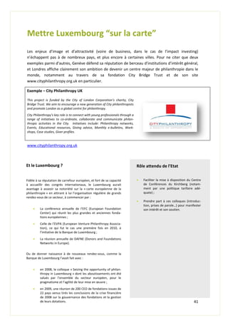 41
Mettre Luxembourg “sur la carte”
Les enjeux d’image et d’attractivité (voire de business, dans le cas de l’impact investing)
n’échappent pas à de nombreux pays, et plus encore à certaines villes. Pour ne citer que deux
exemples parmi d’autres, Genève défend sa réputation de berceau d’institutions d’intérêt général,
et Londres affiche clairement son ambition de devenir un centre majeur de philanthropie dans le
monde, notamment au travers de sa fondation City Bridge Trust et de son site
www.cityphilanthropy.org.uk en particulier.
Exemple – City Philanthropy UK
This project is funded by the City of London Corporation’s charity, City
Bridge Trust. We aim to encourage a new generation of City philanthropists
and promote London as a global centre for philanthropy.
City Philanthropy’s key role is to connect with young professionals through a
range of initiatives to co-ordinate, collaborate and communicate philan-
thropic activities in the City. Initiatives include: Philanthropy networks,
Events, Educational resources, Giving advice, Monthly e-bulletins, Work-
shops, Case studies, Giver profiles.
www.cityphilanthropy.org.uk
Et le Luxembourg ?
Fidèle à sa réputation de carrefour européen, et fort de sa capacité
à accueillir des congrès internationaux, le Luxembourg aurait
avantage à asseoir sa notoriété sur la « carte européenne de la
philanthropie » en attirant à lui l’organisation régulière de grands
rendez-vous de ce secteur, à commencer par :
 La conférence annuelle de l’EFC (European Foundation
Center) qui réunit les plus grandes et anciennes fonda-
tions européennes ;
 Celle de l’EVPA (European Venture Philanthropy Associa-
tion), ce qui fut le cas une première fois en 2010, à
l’initiative de la Banque de Luxembourg ;
 La réunion annuelle de DAFNE (Donors and Foundations
Networks in Europe).
Ou de donner naissance à de nouveaux rendez-vous, comme la
Banque de Luxembourg l’avait fait avec :
 en 2008, le colloque « Seizing the opportunity of philan-
thropy in Luxembourg » dont les aboutissements ont été
salués par l’ensemble du secteur européen, pour le
pragmatisme et l’agilité de leur mise en œuvre ;
 en 2009, une réunion de 200 CEO de fondations issues de
22 pays venus tirés les conclusions de la crise financière
de 2008 sur la gouvernance des fondations et la gestion
de leurs dotations.
Rôle attendu de l’Etat
 Faciliter la mise à disposition du Centre
de Conférences du Kirchberg (notam-
ment par une politique tarifaire adé-
quate) ;
 Prendre part à ces colloques (introduc-
tion, prises de parole…) pour manifester
son intérêt et son soutien.
 