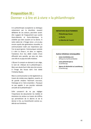 42
Proposition III :
Donner « à lire et à vivre » la philanthropie
notamment par la discrétion souvent délibérée de ses acteurs, peut-être aurait-elle à gagner de
l’engouement que suscite Outre – Manche et –Atlantique, la visibilité que bien souvent on lui donne. A
notre siècle de « l’image reine », et ce plus encore auprès des générations nouvelles, la communication
revêt une importance que l’on ne peut ignorer. Communiquer consiste à « dire la chose », et dans ce
registre, l’existence d’un lieu dédié s’avère d’une efficacité sans pareille, qui plus est, dans une ville et
un pays de taille modeste. L’œuvre Nationale de Secours l’a compris en donnant à son siège, le nom de
« Maison de la philanthropie ». Mais sans doute faut-il aller plus loin encore. A l’image des locaux dont
s’est dotée l’initiative Nyuko.
Mais la communication se fait également au travers de rendez-vous réguliers, ouverts, et de grande
ampleur favorisant eux-aussi, l’échange et le « faire ensemble ». Pourquoi ne pas appeler à une journée
nationale annuelle de la philanthropie ?!
Enfin convient-il de ne pas négliger l’importance de documenter les réalités et évolutions du secteur au
travers de chiffres qui permettront de le décrire et de le donner à lire, au Grand-Duché comme au-delà
de ses frontières.
Si la philanthropie européenne se distingue
notamment par la discrétion souvent
délibérée de ses acteurs, peut-être aurait-
elle à gagner de l’engouement que suscite
Outre-Manche et Outre-Atlantique, la
visibilité que bien souvent on lui donne. A
notre siècle de « l’image reine », et ce plus
encore auprès des générations nouvelles, la
communication revêt une importance que
l’on ne peut ignorer. Communiquer consiste
à « dire la chose », et dans ce registre,
l’existence d’un lieu dédié s’avère d’une
efficacité sans pareille, qui plus est, dans
une ville et un pays de taille modeste.
L’Œuvre l’a compris en donnant à son siège,
le nom de « Maison de la philanthropie ».
Mais sans doute faut-il aller plus loin encore.
A l’image des locaux dont s’est dotée
l’initiative Nyuko.
Mais la communication se fait également au
travers de rendez-vous réguliers, ouverts, et
de grande ampleur favorisant eux-aussi,
l’échange et le « faire ensemble ». Pourquoi
ne pas appeler à une journée nationale
annuelle de la philanthropie ?
Enfin convient-il de ne pas négliger
l’importance de documenter les réalités et
évolutions du secteur au travers de chiffres
qui permettront de le décrire et de le
donner à lire, au Grand-Duché comme au-
delà de ses frontières.
INITIATIVES SELECTIONNEES
 Philanthropy House
 La Ruche
 La Marche de l‘espoir
Autres initiatives remarquables
 www.mandeladay.com
(Afrique du Sud & worldwide)
 www.philanthropie.lu
(Luxembourg)
 Agence du Bénévolat au Luxembourg
(Luxembourg)
 