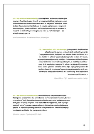 48
« If I was Minister of Philanthropy, I would further invest in a support infra-
structure for philanthropy. It needs to include vetted information on which
organizations and interventions really work in the field of education, social
justice, the environment and others. To provide such answers a pragmatic –
a rating agency for societal issues and organizations – and an academic –
research on philanthropic strategies and ways to evaluate impact – ap-
proach are necessary. »
Felicitas von Peter, Active Philanthropy, Allemagne
« Si j’étais ministre de la Philanthropie, je proposerais de pérenniser
officiellement la Journée nationale de la philanthropie et de
l’engagement citoyen, indiquant une volonté sincère de l’état à inci-
ter, faciliter et célébrer les contributions privées au bien-être public.
Je proposerais également de mobiliser l’engagement philanthropique
autour de thèmes concrets tels que l’emploi, la mobilité, le vieillisse-
ment de la population – quels qu’ils soient –, et d’une réflexion com-
mune sur les systèmes existants et leur défis. Enfin, je proposerais de
faciliter l’essor de structures d’apprentissage et de gestion de la phi-
lanthropie, telle que la Fondation de Luxembourg, dont le potentiel
semble encore bien vaste. »
Marc Pfitzer, FSG - social impact advisor, Suisse
« If I was Minister of Philanthropy, I would focus on the young generation.
Taking into consideration the current social and economic environment, the con-
centration of both financial and organizational resources on policy and actions
that focus on young people is a key element to move forward, with a specific
strategic aim of empowering young talents, integrating marginalized young
people, as well as supporting initiatives that promote the creation of employ-
ment opportunities for the young generation. »
Massimo Lapucci, Fondazione CRT, Italie
 