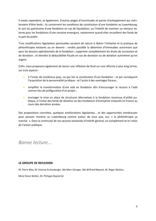5
Il existe cependant, et également, d’autres plages d’incertitudes et points d’achoppement qui méri-
teraient d’être levés ; ils concernent les conditions de constitution d’une fondation au Luxembourg,
le sort du patrimoine d’une fondation en cas de liquidation, ou l’intérêt de nommer un réviseur ex-
terne pour les fondations d’une certaine envergure, notamment quand elles recueillent des fonds de
la part du public.
Trois modifications législatives ponctuelles seraient de nature à libérer l’initiative et la pratique de
philanthropes existants ou en devenir : rendre possible la détention d’immeubles autrement que
pour les besoins opérationnels de la fondation ; supprimer complètement les droits de succession et
de donation ; et étendre la déductibilité fiscale en cas de donation ou de dotation autrement qu’en
argent.
Enfin, nous proposons également de lancer une réflexion de fond sur une réforme à plus long terme,
sur trois aspects :
 à l’instar de nombreux pays, ne pas lier la constitution d’une fondation - et par conséquent
l’acquisition de la personnalité juridique - et l’accès à des avantages fiscaux ;
 simplifier la transformation d’une asbl en fondation afin d’encourager le recours à l’asbl
comme lieu de préfiguration d’un projet ;
 envisager la mise en place de structures alternatives à la fondation reconnue d’utilité pu-
blique, à l’instar des fonds de dotation ou des fondations d’entreprise instaurés en France au
cours des dernières années.
Des propositions concrètes, quelques améliorations législatives… et des opportunités nombreuses
pour pouvoir montrer au Luxembourg comme autour de nous que, oui, « la philanthropie ça
marche ». Dans la continuité de nos œuvres existantes d’intérêt général, en complément et en relais
de l’action publique.
Bonne lecture...
LE GROUPE DE REFLEXION
M. Pierre Bley, M. Etienne Eichenberger, Me Marc Elvinger, Me Wilfried Meynet, M. Roger Molitor,
Mme Diane Wolter, M. Philippe Depoorter
 