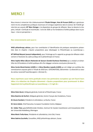 50
MERCI !
Nous tenons à remercier très chaleureusement l’Etude Elvinger, Hoss & Prussen (EHP) qui a gracieuse-
ment mis les compétences juridiques reconnues et la longue expérience dans le secteur de l’intérêt gé-
néral de son associé, Me
Marc Elvinger, à la disposition du groupe de réflexion. Nous lui devons le cha-
pitre, intitulé « Certitude et incertitudes : la loi de 1928 sur les fondations d’utilité publique dans la pra-
tique – mise en perspective ».
Nos remerciements vont aussi à :
WISE philanthropy advisor, pour leur contribution à l’identification de pratiques exemplaires présen-
tées dans le chapitre « Quatre propositions pour développer la Philanthropie au Luxembourg » ;
Me
Wilfried Meynet (avocat indépendant), pour l’éclairage qu’il a apporté au groupe de réflexion relati-
vement à l’évolution du cadre juridique de la philanthropie en France.
Mme Sophie Billon (Œuvre Nationale de Secours Grande-Duchesse Charlotte) qui a analysé un échan-
tillon de 33 fondations d’utilité publique afin d’en dégager certaines conclusions (Annexe III) ;
Mme Carole Blond-Hanten (LISER) et à Mme Blandine Lejealle (LISER) qui ont rédigé une synthèse des
connaissances acquises grâce à l’étude de 2010 (anc. CEPS/INSTEAD), dénommée « La diversité au cœur
du secteur associatif luxembourgeois » (Annexe II) ;
Nous exprimons aussi notre gratitude envers nos partenaires européens qui ont fourni leurs
idées à la rédaction du Chapitre dénommé « Quatre propositions pour promouvoir le déve-
loppement de la philanthropie au Luxembourg ». Il s’agit de :
Mme Claire Buret, Déléguée générale, Ecole de la Philanthropie, France
Mme Beatrice de Durfort, Déléguée générale, Centre Français des Fondations, France
M. Bruno Humbert, Président et cofondateur, La Ruche, France
M. Gerry Salole, Chief Executive, European Foundation Centre, Belgique
Dr. Volker Then, geschäftsführender Direktor, Centrum für Soziale Investitionen und Innovationen (CSI)
der Universität Heidelberg, Allemagne
Mme Marie Trellu-Kane, Présidente et cofondatrice, Unis-Cité, France
Mme Sabrina Zucchello, Conseillère, WISE philanthropy advisors, Suisse
 