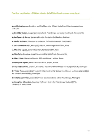 51
Pour leur contribution « Si j’étais ministre de la Philanthropie », nous remercions :
Mme Melissa Berman, President and Chief Executive Officer, Rockefeller Philanthropy Advisors,
Etats-Unis
M. David Carrington, independent consultant, Philanthropy and Social Investment, Royaume-Uni
M. Luc Tayart de Borms, Managing Director, Fondation Roi Baudoin, Belgique
M. Olivier de Guerre, Directeur et fondateur, PhiTrust Endowment Fund, France
M. Josè Gonzales Galicia, Managing Director, Vita Giving Europe Onlus, Italie
M. Massimo Lapucci, General Secretary, Fondazione CRT, Italie
M. Nick Perks, Secretary, Joseph Rowntree Charitable Trust, Royaume-Uni
M. Marc Pfitzer, Managing Director, FSG-social impact advisor, Suisse
Mme Virginie Seghers, Chief Executive Officer, Prophil, France
Dr. Rupert Strachwitz, Direktor, Maecenata Institut für Philanthropie und Zivilgesellschaft, Allemagne
Dr. Volker Then, geschäftsführender Direktor, Centrum für Soziale Investitionen und Innovationen (CSI)
der Universität Heidelberg, Allemagne
Dr. Felicitas Von Peter, geschäftsführende Gesellschafterin, Active Philanthropy, Allemagne
M. Georg Von Schnurbein, Associate Professor, Centre for Philanthropy Studies (CEPS),
University of Basel, Suisse
 