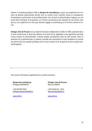 52
Etablie à Luxembourg depuis 1920, la Banque de Luxembourg a acquis une expérience en ma-
tière de gestion patrimoniale qu’elle met au service d’une clientèle locale et européenne,
d’investisseurs particuliers et de professionnels. Son conseil en philanthropie s’appuie sur son
savoir-faire d’analyse et de gestion, sur l’intime connaissance des attentes de ses clients ainsi
que sur son expérience en tant que mécène engagé à Luxembourg sur le terrain culturel et so-
cial.
Elvinger, Hoss & Prussen est un cabinet d’avocats indépendant, fondé en 1964, spécialisé dans
le droit commercial, le droit des affaires et le droit fiscal, appliqués à des opérations de haut
niveau locales et internationales. L'étude compte actuellement près de 150 avocats. Dans le
domaine de la philanthropie, le cabinet conseille des associations et des fondations et assiste
ses clients dans les aspects juridiques de la mise en place et de la gestion de leurs projets phi-
lanthropiques.
Pour toute information supplémentaire, veuillez contacter :
Banque de Luxembourg
Philippe DEPOORTER
+352 49 924 3319
philippe.depoorter@bdl.lu
www.bdl.lu
Elvinger, Hoss & Prussen
Marc ELVINGER
+352 44 66 44 – 2221
Marcelvinger@ehp.lu
www.ehp.lu
 