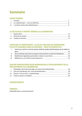 6
Sommaire
AVANT-PROPOS
I. Contexte 7
II. La « philanthropie » - vers une définition 8
III. « Si j’étais ministre de la philanthropie » 9
LE SECTEUR DE L’INTÉRÊT GÉNÉRAL AU LUXEMBOURG
I. Quatre piliers 11
II. Évolution du secteur 16
III. Tendances récentes 17
CERTITUDE ET INCERTITUDES : LA LOI DE 1928 SUR LES FONDATIONS
D’UTILITÉ PUBLIQUE DANS LA PRATIQUE – MISE EN PERSPECTIVE
I. Une loi qui a permis à une très grande variété de projets philanthropiques de se mettre en
place 22
II. Des incertitudes découlant de pratiques administratives incertaines/changeantes 27
III. Modifications législatives ponctuelles à réaliser à court terme 30
IV. Réflexions sur une réforme à plus long terme 31
QUATRE PROPOSITIONS POUR PROMOUVOIR LE DÉVELOPPEMENT DE LA
PHILANTHROPIE AU LUXEMBOURG
I. Développer, dès le plus jeune âge, une culture de la philanthropie 36
II. Faire du Luxembourg, une « terre de philanthropie » 39
III. Donner « à lire et vivre » la philanthropie 42
IV. Inviter le secteur à se fédérer 46
REMERCIEMENTS
ANNEXES
Disponibles dans un second document
 