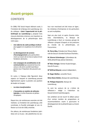 7
Avant-propos
CONTEXTE
En 2008, FSG Social Impact Advisors avait, à
l’invitation de la Banque de Luxembourg, lors
du colloque « Saisir l’opportunité de la phi-
lanthropie au Luxembourg », proposé trois
mesures destinées à donner une impulsion au
développement de la philanthropie dans
notre pays :
 Une réforme du cadre juridique et fiscal
pour gagner en souplesse et en attractivi-
té ;
 Le développement de services
d’accompagnement, plus particulière-
ment au travers de la mise en place d’une
fondation abritante ;
 Une campagne de sensibilisation et de
communication qui associerait tous les
acteurs-clés de la société luxembour-
geoise sous l’impulsion des pouvoirs pu-
blics.
En outre, à l’époque déjà figuraient deux
aspects sur lesquels le Luxembourg pouvait
légitimement aspirer à prendre une position
de leader en Europe :
 Les dons transfrontaliers
 L’innovation en matière de véhicules
hybrides, à la fois financiers et philan-
thropiques.
Depuis lors, de nombreuses avancées ont été
réalisées. La Fondation de Luxembourg a été
constituée, la fiscalité aménagée et une ré-
flexion sur la loi de 1928, entamée.
Par ailleurs, de nombreuses fondations (abri-
tées) ont vu le jour ; des plateformes du sec-
teur non marchand ont été mises en ligne ;
les initiatives d’entreprises et de particuliers
se sont multipliées.
Sept ans plus tard, et après d’autres initia-
tives intermédiaires, la Banque de
Luxembourg a réuni un nouveau groupe de
réflexion composé d’experts et de praticiens
du monde de la philanthropie, en
l’occurrence :
M. Pierre Bley, Président de l’Œuvre Natio-
nale de Secours Grande-Duchesse Charlotte ;
M. Etienne Eichenberger, Cofondateur de
WISE philanthropy advisor (Genève) ;
Me
Marc Elvinger, Partner Etude Elvinger,
Hoss & Prussen ;
Me
Wilfried Meynet, avocat indépendant ;
M. Roger Molitor, conseiller fiscal ;
Mme Diane Wolter, Banque de Luxembourg ;
M. Philippe Depoorter, Banque de
Luxembourg.
Ils sont les auteurs de ce « Cahier de
réflexions » rédigé à l’attention du
Gouvernement luxembourgeois.
Son ambition est de nourrir le débat autour
d’un certain nombre de propositions et
recommandations visant à poursuivre le
développement de la philanthropie au Grand-
Duché.
 