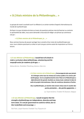 9
« Si j’étais ministre de la Philanthropie… »
Le groupe de travail a souhaité ouvrir la réflexion à un certain nombre d’experts internationaux du
monde de la philanthropie.
De façon à ne pas introduire de biais au travers de questions précises mais de favoriser au contraire
la spontanéité des idées, nous avons demandé à chacun(e) de rédiger une phrase qui commence-
rait par :
« Si j’étais ministre de la Philanthropie, je … »
Nous sommes heureux de pouvoir partager leurs conseils et leur vision de la philanthropie avec
vous. Leurs citations ponctuent ce cahier et sont conçues comme autant de respirations au fil de sa
lecture.
« If I was Minister of Philanthropy, I would have all schools in-
clude a curriculum about philanthropy, volunteering and the
nonprofit sector for students of all ages. »
Melissa Berman, Rockefeller Philanthropy Advisors, Etats-Unis
« Si j’étais ministre de la Philanthropie, j’encouragerais plus que jamais
les échanges entre tous les niveaux du secteur public et le secteur phi-
lanthropique. Car la complémentarité entre l’Etat et la Philanthropie a
déjà démontré de grands résultats au niveau local, national et dans le
cadre de projets internationaux. Dans de nombreux domaines d’action.
Oui, la philanthropie, ça marche mais encore mieux avec le soutien des
parties prenantes … des parties gagnantes. »
Luc Tayart de Borms, Fondation Roi Baudouin, Belgique
« If I was Minister of Philanthropy, I would recognise that the
strengths of philanthropy are independence, diversity and long-
term vision. It is not for government to control or direct, but ra-
ther to facilitate and encourage. »
Nick Perks, Joseph Rowntree Charitable Trust, Royaume-Uni
 