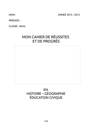 NOM : ANNÉE 2014 - 2015 
PRÉNOM : 
CLASSE : 4ème 
MON CAHIER DE RÉUSSITES 
ET DE PROGRÈS 
EN 
HISTOIRE – GÉOGRAPHIE 
ÉDUCATION CIVIQUE 
1/50 
 