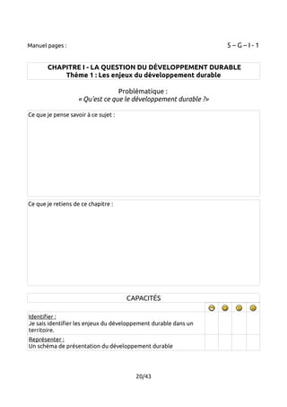 Manuel pages : 5 – G – I - 1 
CHAPITRE I - LA QUESTION DU DÉVELOPPEMENT DURABLE 
Thème 1 : Les enjeux du développement durable 
Problématique : 
« Qu'est ce que le développement durable ?» 
Ce que je pense savoir à ce sujet : 
Ce que je retiens de ce chapitre : 
CAPACITÉS 
Identifier : 
Je sais identifier les enjeux du développement durable dans un 
territoire. 
Représenter : 
Un schéma de présentation du développement durable 
20/43 
 