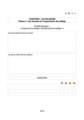 6 – EC – I – 1 
CHAPITRE I - LE COLLÉGIEN 
Thème 1 : Les missions et l'organisation du collège 
Problématiques : 
« À quoi sert le collège ? Qui fait quoi au collège ? » 
Ce que je pense savoir à ce sujet : 
Ce que je retiens de ce chapitre : 
CAPACITÉS 
36/44 
 