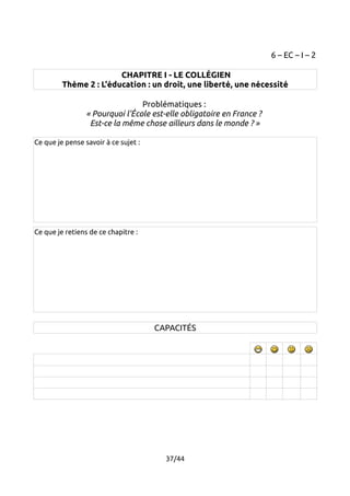 6 – EC – I – 2 
CHAPITRE I - LE COLLÉGIEN 
Thème 2 : L'éducation : un droit, une liberté, une nécessité 
Problématiques : 
« Pourquoi l'École est-elle obligatoire en France ? 
Est-ce la même chose ailleurs dans le monde ? » 
Ce que je pense savoir à ce sujet : 
Ce que je retiens de ce chapitre : 
CAPACITÉS 
37/44 
 