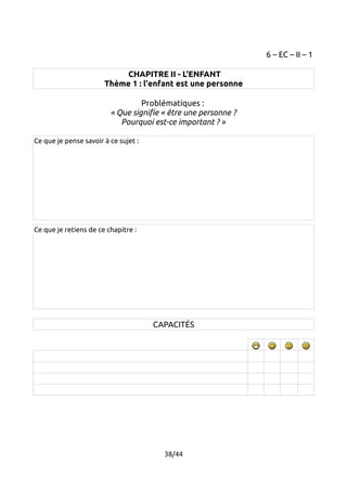 6 – EC – II – 1 
CHAPITRE II - L'ENFANT 
Thème 1 : l'enfant est une personne 
Problématiques : 
« Que signifie « être une personne ? 
Pourquoi est-ce important ? » 
Ce que je pense savoir à ce sujet : 
Ce que je retiens de ce chapitre : 
CAPACITÉS 
38/44 
 