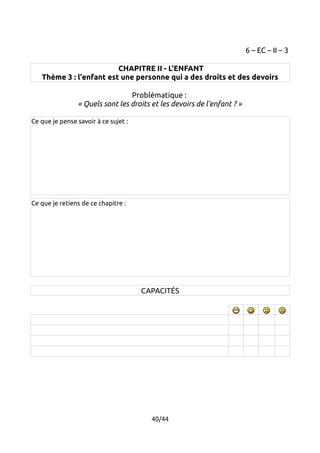 6 – EC – II – 3 
CHAPITRE II - L'ENFANT 
Thème 3 : l'enfant est une personne qui a des droits et des devoirs 
Problématique : 
« Quels sont les droits et les devoirs de l'enfant ? » 
Ce que je pense savoir à ce sujet : 
Ce que je retiens de ce chapitre : 
CAPACITÉS 
40/44 
 