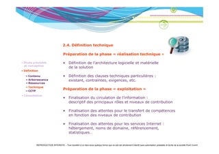 2.4. Définition technique

                                     Préparation de la phase « réalisation technique »

• Etude préalable                    • Définition de l’architecture logicielle et matérielle
  et conception
                                       de la solution
• Définition

   • Contenu
     Co e u                          • Définition des clauses techniques particulières :
   • Arborescence                      existant, contraintes, exigences, etc.
   • Ressources
   • Technique
   • CCTP
                                     Préparation de la phase « exploitation »
• Consultation
                                     • Finalisation du circulation de l’information :
                                       descriptif des principaux rôles et niveaux de contribution

                                     • Finalisation des attentes pour le transfert de compétences
                                       en fonction des niveaux de contribution

                                     • Finalisation des attentes pour les services Internet :
                                       hébergement, noms de domaine, référencement,
                                             g       ,                   ,               ,
                                       statistiques…


          REPRODUCTION INTERDITE – Tout transfert à un tiers sous quelque forme que ce soit est strictement interdit sans autorisation préalable et écrite de la société Point Comm
 