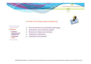Le cahier des charges reprend également

• Etude préalable
  et conception                      •      Environnement et contraintes techniques
• Définition
                                     •      Interaction avec d’autres projets
   • Contenu
     Co e u                          •      Moyens et ressources internes
   • Arborescence
   • Ressources                      •      Prestations attendues
   • Technique                       •      Calendrier prévisionnel
   • CCTP
• Consultation




          REPRODUCTION INTERDITE – Tout transfert à un tiers sous quelque forme que ce soit est strictement interdit sans autorisation préalable et écrite de la société Point Comm
 
