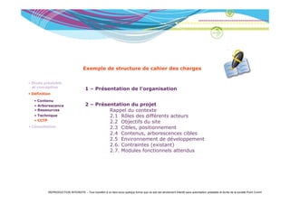 Exemple de structure de cahier des charges

• Etude préalable
  et conception
                                       1 – Présentation de l’organisation
• Définition

   • Contenu
     Co e u
   • Arborescence                      2 – Présentation du projet
   • Ressources                                 Rappel du contexte
   • Technique                                  2.1 Rôles des différents acteurs
   • CCTP
                                                2.2 Objectifs du site
• Consultation                                  2.3 Cibles, positionnement
                                                2.4 Contenus, arborescences cibles
                                                2.5 Environnement de développement
                                                2.6. Contraintes (existant)
                                                2.7. Modules fonctionnels attendus




          REPRODUCTION INTERDITE – Tout transfert à un tiers sous quelque forme que ce soit est strictement interdit sans autorisation préalable et écrite de la société Point Comm
 