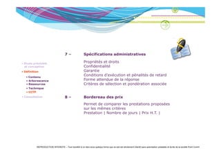 7–                 Spécifications administratives

• Etude préalable
                                                          Propriétés et droits
                                                                éé       d
  et conception                                           Confidentialité
• Définition                                              Garantie
   • Contenu
     Co e u
                                                          Conditions d’exécution et pénalités de retard
   • Arborescence                                         Forme attendue d l réponse
                                                                       d   de la é
   • Ressources                                           Critères de sélection et pondération associée
   • Technique
   • CCTP
• Consultation                         8–                 Bordereau des prix
                                                          B d       d     i
                                                          Permet de comparer les prestations proposées
                                                          sur les mêmes critères
                                                          Prestation | Nombre de jours | Prix H.T. |
                                                                                              HT




          REPRODUCTION INTERDITE – Tout transfert à un tiers sous quelque forme que ce soit est strictement interdit sans autorisation préalable et écrite de la société Point Comm
 