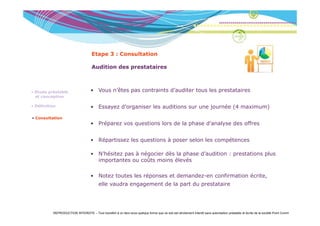 Etape 3 : Consultation

                                     Audition des prestataires



• Etude préalable                   • Vous n’êtes pas contraints d’auditer tous les prestataires
  et conception

• Définition                        • Essayez d’organiser les auditions sur une journée (4 maximum)

• Consultation
                                    • Préparez vos questions lors de la phase d’analyse des offres


                                    • Ré
                                      Répartissez l questions à poser selon les compétences
                                           ti     les   ti              l   l       ét

                                    • N’hésitez pas à négocier dès la phase d’audition : prestations plus
                                      importantes ou coûts moins élevés

                                    • Notez toutes les réponses et demandez-en confirmation écrite,
                                          elle vaudra engagement de la part du prestataire




          REPRODUCTION INTERDITE – Tout transfert à un tiers sous quelque forme que ce soit est strictement interdit sans autorisation préalable et écrite de la société Point Comm
 