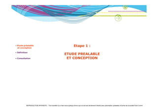 • Etude préalable
  et conception
                                                                              Etape 1 :
• Définition
                                                                 ETUDE PREALABLE
• Consultation                                                    ET CONCEPTION




          REPRODUCTION INTERDITE – Tout transfert à un tiers sous quelque forme que ce soit est strictement interdit sans autorisation préalable et écrite de la société Point Comm
 