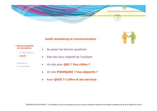 Audit marketing et communication

• Etude préalable
  et conception
                                   •       Se poser les bonnes questions
   • Présentation
   • A dit
     Audit
                                   •       Etat des lieux objectif de l’existant

• Définition
                                   •       Un site pour QUI ? Vos cibles ?
• Consultation


                                   •       Un site POURQUOI ? Vos objectifs ?

                                   •       Avec QUOI ? L’offre et les services
                                                Q




             REPRODUCTION INTERDITE – Tout transfert à un tiers sous quelque forme que ce soit est strictement interdit sans autorisation préalable et écrite de la société Point Comm
 