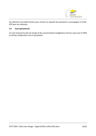 Ces éléments sont déterminants pour montrer la capacité du prestataire à accompagner le CCCA-
BTP dans son évolution.

3.4    Suivi opérationnel

Un suivi mensuel du plan de charge et des consommations budgétaires est tenu à jour par le CDPA
en étroite collaboration avec le prestataire.




CCTP VDEF- Cahier des charges - Appel d'offres Juillet 2012.docx                         10/22
 