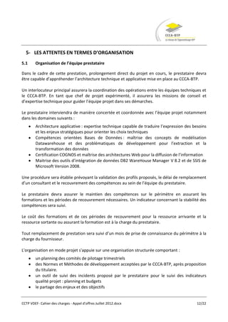 5- LES ATTENTES EN TERMES D’ORGANISATION
5.1     Organisation de l’équipe prestataire

Dans le cadre de cette prestation, prolongement direct du projet en cours, le prestataire devra
être capable d’appréhender l’architecture technique et applicative mise en place au CCCA-BTP.

Un interlocuteur principal assurera la coordination des opérations entre les équipes techniques et
le CCCA-BTP. En tant que chef de projet expérimenté, il assurera les missions de conseil et
d’expertise technique pour guider l’équipe projet dans ses démarches.

Le prestataire interviendra de manière concertée et coordonnée avec l’équipe projet notamment
dans les domaines suivants :
        Architecture applicative : expertise technique capable de traduire l’expression des besoins
        et les enjeux stratégiques pour orienter les choix techniques
        Compétences orientées Bases de Données : maîtrise des concepts de modélisation
        Datawarehouse et des problématiques de développement pour l’extraction et la
        transformation des données
        Certification COGNOS et maîtrise des architectures Web pour la diffusion de l’information
        Maitrise des outils d’intégration de données DB2 WareHouse Manager V 8.2 et de SSIS de
        Microsoft Version 2008.

Une procédure sera établie prévoyant la validation des profils proposés, le délai de remplacement
d’un consultant et le recouvrement des compétences au sein de l’équipe du prestataire.

Le prestataire devra assurer le maintien des compétences sur le périmètre en assurant les
formations et les périodes de recouvrement nécessaires. Un indicateur concernant la stabilité des
compétences sera suivi.

Le coût des formations et de ces périodes de recouvrement pour la ressource arrivante et la
ressource sortante ou assurant la formation est à la charge du prestataire.

Tout remplacement de prestation sera suivi d’un mois de prise de connaissance du périmètre à la
charge du fournisseur.

L'organisation en mode projet s'appuie sur une organisation structurée comportant :
        un planning des comités de pilotage trimestriels
        des Normes et Méthodes de développement acceptées par le CCCA-BTP, après proposition
        du titulaire.
        un outil de suivi des incidents proposé par le prestataire pour le suivi des indicateurs
        qualité projet : planning et budgets
        le partage des enjeux et des objectifs


CCTP VDEF- Cahier des charges - Appel d'offres Juillet 2012.docx                             12/22
 