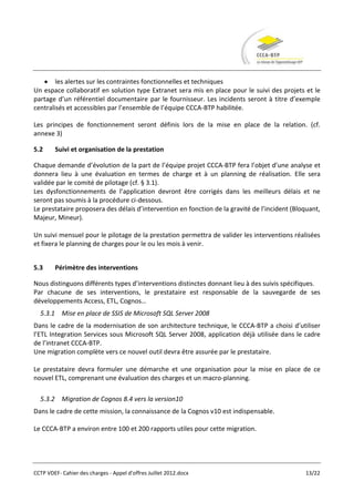 les alertes sur les contraintes fonctionnelles et techniques
Un espace collaboratif en solution type Extranet sera mis en place pour le suivi des projets et le
partage d’un référentiel documentaire par le fournisseur. Les incidents seront à titre d’exemple
centralisés et accessibles par l’ensemble de l’équipe CCCA-BTP habilitée.

Les principes de fonctionnement seront définis lors de la mise en place de la relation. (cf.
annexe 3)

5.2     Suivi et organisation de la prestation

Chaque demande d’évolution de la part de l’équipe projet CCCA-BTP fera l’objet d’une analyse et
donnera lieu à une évaluation en termes de charge et à un planning de réalisation. Elle sera
validée par le comité de pilotage (cf. § 3.1).
Les dysfonctionnements de l’application devront être corrigés dans les meilleurs délais et ne
seront pas soumis à la procédure ci-dessous.
Le prestataire proposera des délais d’intervention en fonction de la gravité de l’incident (Bloquant,
Majeur, Mineur).

Un suivi mensuel pour le pilotage de la prestation permettra de valider les interventions réalisées
et fixera le planning de charges pour le ou les mois à venir.


5.3     Périmètre des interventions

Nous distinguons différents types d’interventions distinctes donnant lieu à des suivis spécifiques.
Par chacune de ses interventions, le prestataire est responsable de la sauvegarde de ses
développements Access, ETL, Cognos…
  5.3.1 Mise en place de SSIS de Microsoft SQL Server 2008
Dans le cadre de la modernisation de son architecture technique, le CCCA-BTP a choisi d’utiliser
l’ETL Integration Services sous Microsoft SQL Server 2008, application déjà utilisée dans le cadre
de l’intranet CCCA-BTP.
Une migration complète vers ce nouvel outil devra être assurée par le prestataire.

Le prestataire devra formuler une démarche et une organisation pour la mise en place de ce
nouvel ETL, comprenant une évaluation des charges et un macro-planning.

  5.3.2 Migration de Cognos 8.4 vers la version10
Dans le cadre de cette mission, la connaissance de la Cognos v10 est indispensable.

Le CCCA-BTP a environ entre 100 et 200 rapports utiles pour cette migration.




CCTP VDEF- Cahier des charges - Appel d'offres Juillet 2012.docx                               13/22
 