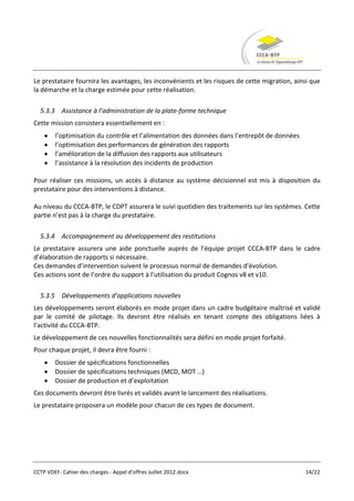 Le prestataire fournira les avantages, les inconvénients et les risques de cette migration, ainsi que
la démarche et la charge estimée pour cette réalisation.

  5.3.3 Assistance à l’administration de la plate-forme technique
Cette mission consistera essentiellement en :
        l’optimisation du contrôle et l’alimentation des données dans l’entrepôt de données
        l’optimisation des performances de génération des rapports
        l’amélioration de la diffusion des rapports aux utilisateurs
        l’assistance à la résolution des incidents de production

Pour réaliser ces missions, un accès à distance au système décisionnel est mis à disposition du
prestataire pour des interventions à distance.

Au niveau du CCCA-BTP, le CDPT assurera le suivi quotidien des traitements sur les systèmes. Cette
partie n’est pas à la charge du prestataire.

  5.3.4 Accompagnement au développement des restitutions
Le prestataire assurera une aide ponctuelle auprès de l’équipe projet CCCA-BTP dans le cadre
d’élaboration de rapports si nécessaire.
Ces demandes d’intervention suivent le processus normal de demandes d’évolution.
Ces actions sont de l’ordre du support à l’utilisation du produit Cognos v8 et v10.

  5.3.5 Développements d’applications nouvelles
Les développements seront élaborés en mode projet dans un cadre budgétaire maîtrisé et validé
par le comité de pilotage. Ils devront être réalisés en tenant compte des obligations liées à
l’activité du CCCA-BTP.
Le développement de ces nouvelles fonctionnalités sera défini en mode projet forfaité.
Pour chaque projet, il devra être fourni :
        Dossier de spécifications fonctionnelles
        Dossier de spécifications techniques (MCD, MOT …)
        Dossier de production et d’exploitation
Ces documents devront être livrés et validés avant le lancement des réalisations.
Le prestataire proposera un modèle pour chacun de ces types de document.




CCTP VDEF- Cahier des charges - Appel d'offres Juillet 2012.docx                               14/22
 