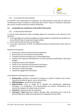 5.3.6 Les exclusions de cette prestation
Le CCCA-BTP reste responsable de l’exploitation, de l’administration et des plans de reprise de
l’infrastructure réseau et système. Le prestataire devra fournir toutes les indications nécessaires
pour assurer un plan de reprise de manière satisfaisante.

5.4     Cartographie des compétences et des profils d’intervenants

  5.4.1 Le Chef de Projet Décisionnel
Le chef de projet décisionnel réalise le pilotage global de la prestation et des activités de son
périmètre.
 Il est responsable de la production globale du projet (qualité et complétude des livrables) vis à
    vis du CCCA-BTP dans le respect des charges et délais.
 Il est le point d’entrée de toutes les demandes.
 Il aura pour interlocuteur le CDPA. Les différentes décisions opérationnelles seront prises en
    commun.

Périmètre d’intervention:
        garantie de la cohérence de l’architecture applicative ;
        préconisation sur les orientations fonctionnelles ;
        orientation des choix techniques pour les développements ;
        interface avec l’équipe de développement, suivi des indicateurs qualité projet : planning et
        budgets ;
        partage des enjeux et des objectifs ;
        alertes sur les contraintes fonctionnelles et techniques ;
        assurance du respect des normes de développement ;
        participe au comité de pilotage ;
        respect des engagements contractuels.


Les compétences attendues pour ce poste :
        Relationnelles : Aptitude à coordonner les équipes, et à piloter la relation avec le client ;
        capacité de synthèse et rigueur, sens du service client.
        Méthodologiques : Gestion de projet-support
        Rédactionnelles : Prise en charge de la rédaction des spécifications applicatives,
        techniques / ou d’intégration, de la documentation aux dossiers d’architecture et de
        sécurité, des supports et compte-rendu de réunion.
        Autonomie, réactivité et force de proposition
        Techniques : Projet décisionnel, Cognos, Windows, DB2, connaissance de la suite BI de
        Microsoft SQL Server 2008, plus particulièrement Integration Services (SSIS).




CCTP VDEF- Cahier des charges - Appel d'offres Juillet 2012.docx                               15/22
 