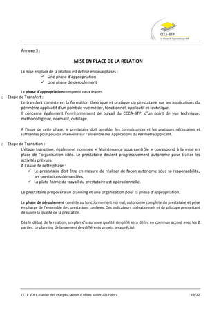 Annexe 3 :

                                            MISE EN PLACE DE LA RELATION
          La mise en place de la relation est définie en deux phases :
                        Une phase d’appropriation
                        Une phase de déroulement

          La phase d’appropriation comprend deux étapes :
o Etape de Transfert :
         Le transfert consiste en la formation théorique et pratique du prestataire sur les applications du
         périmètre applicatif d’un point de vue métier, fonctionnel, applicatif et technique.
         Il concerne également l’environnement de travail du CCCA-BTP, d’un point de vue technique,
         méthodologique, normatif, outillage.

          A l’issue de cette phase, le prestataire doit posséder les connaissances et les pratiques nécessaires et
          suffisantes pour pouvoir intervenir sur l’ensemble des Applications du Périmètre applicatif.

o Etape de Transition :
         L’étape transition, également nommée « Maintenance sous contrôle » correspond à la mise en
         place de l’organisation cible. Le prestataire devient progressivement autonome pour traiter les
         activités prévues.
         A l’issue de cette phase :
               Le prestataire doit être en mesure de réaliser de façon autonome sous sa responsabilité,
                 les prestations demandées,
               La plate-forme de travail du prestataire est opérationnelle.

          Le prestataire proposera un planning et une organisation pour la phase d’appropriation.

          La phase de déroulement consiste au fonctionnement normal, autonomie complète du prestataire et prise
          en charge de l’ensemble des prestations confiées. Des indicateurs opérationnels et de pilotage permettant
          de suivre la qualité de la prestation.

          Dès le début de la relation, un plan d’assurance qualité simplifié sera défini en commun accord avec les 2
          parties. Le planning de lancement des différents projets sera précisé.




          CCTP VDEF- Cahier des charges - Appel d'offres Juillet 2012.docx                                    19/22
 