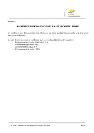 Annexe 5 :

             REPARTITION DU NOMBRE DE JOURS SUR LES 3 DERNIERES ANNEES

Un nombre de jour d’intervention sera défini pour les 3 ans. La répartition annuelle sera déterminée
dans un second temps.

Sur les 3 dernières années, le nombre de jours se répartissait de la manière suivante :
      - Gestion de projet (comité de pilotage) : 6 %
      - Maintenance applicative : 24 %
      - Maintenance technique : 8 %
      - Développement de projet : 62 %




 CCTP VDEF- Cahier des charges - Appel d'offres Juillet 2012.docx                         21/22
 