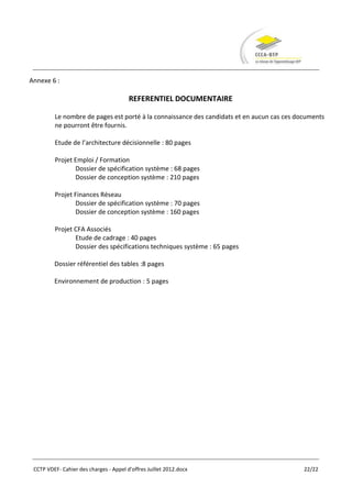 Annexe 6 :

                                        REFERENTIEL DOCUMENTAIRE

         Le nombre de pages est porté à la connaissance des candidats et en aucun cas ces documents
         ne pourront être fournis.

         Etude de l’architecture décisionnelle : 80 pages

         Projet Emploi / Formation
                Dossier de spécification système : 68 pages
                Dossier de conception système : 210 pages

         Projet Finances Réseau
                Dossier de spécification système : 70 pages
                Dossier de conception système : 160 pages

         Projet CFA Associés
                Etude de cadrage : 40 pages
                Dossier des spécifications techniques système : 65 pages

         Dossier référentiel des tables :8 pages

         Environnement de production : 5 pages




 CCTP VDEF- Cahier des charges - Appel d'offres Juillet 2012.docx                           22/22
 