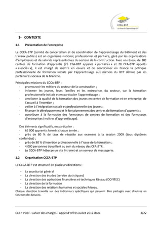 1- CONTEXTE
1.1       Présentation de l’entreprise

Le CCCA-BTP (comité de concertation et de coordination de l’apprentissage du bâtiment et des
travaux publics) est un organisme national, professionnel et paritaire, géré par les organisations
d’employeurs et de salariés représentatives du secteur de la construction. Avec un réseau de 103
centres de formation d’apprentis (75 CFA-BTP appelés « paritaires » et 28 CFA-BTP appelés
« associés »), il est chargé de mettre en œuvre et de coordonner en France la politique
professionnelle de formation initiale par l’apprentissage aux métiers du BTP définie par les
partenaires sociaux de la branche.

Principales missions du CCCA-BTP :
   - promouvoir les métiers du secteur de la construction ;
   - informer les jeunes, leurs familles et les entreprises du secteur, sur la formation
       professionnelle initiale et en particulier l’apprentissage ;
   - améliorer la qualité de la formation des jeunes en centre de formation et en entreprise, de
       l’accueil à l’insertion ;
   - veiller à l’intégration sociale et professionnelle des jeunes ;
   - financer le développement et le fonctionnement des centres de formation d’apprentis ;
   - contribuer à la formation des formateurs de centres de formation et des formateurs
       d’entreprises (maîtres d’apprentissage).

  Des éléments significatifs, en particulier :
  - 65 000 apprentis formés chaque année ;
  - près de 80 % de taux de réussite aux examens à la session 2009 (tous diplômes
  confondus) ;
  - près de 80 % d’insertion professionnelle à l’issue de la formation ;
  - 4 000 personnes travaillent au sein du réseau des CFA-BTP;
  - Le CCCA-BTP héberge un site Intranet et un serveur de messagerie.

1.2       Organisation CCCA-BTP

Le CCCA-BTP est structuré en plusieurs directions :

      -   Le secrétariat général
      -   La direction des études (service statistiques)
      -   La direction des opérations financières et techniques Réseau (DOFITEC)
      -   La direction de la formation
      -   La direction des relations humaines et sociales Réseau.
Chaque direction travaille sur des indicateurs spécifiques qui peuvent être partagés avec d’autres en
fonction des besoins.




CCTP VDEF- Cahier des charges - Appel d'offres Juillet 2012.docx                                3/22
 
