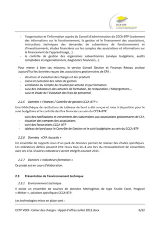 -   l’organisation et l’information auprès du Conseil d'administration du CCCA-BTP (traitement
          des informations sur le fonctionnement, la gestion et le financement des associations,
          instructions techniques des demandes de subventions de fonctionnement et
          d’investissements, études financières sur les comptes des associations et informations sur
          le financement de l'apprentissage,..).
      -   le contrôle de gestion des organismes subventionnés (analyse budgétaire, audits
          comptables et organisationnels, diagnostics financiers,..).

  Pour mener à bien ces missions, le service Conseil Gestion et Finances Réseau analyse
  aujourd’hui les données reçues des associations gestionnaires de CFA :
      -   structure et évolution des charges et des produits
      -   calcul et évolution des ratios de gestion
      -   ventilation du compte de résultat par activité et par formation
      -   suivi des indicateurs des activités de formation, de restauration, l’hébergement,…
      -   suivi et étude de l’évolution des frais de personnel

  2.2.5 Données « Finances / Contrôle de gestion CCCA-BTP »
Une bibliothèque de restitutions de tableaux de bord a été conçue et mise à disposition pour le
suivi budgétaire et le contrôle des flux financiers au sein du CCCA-BTP.
  -       suivi des notifications et versements des subventions aux associations gestionnaires de CFA
  -       situation des comptes des associations
  -       suivi des facturations CCCA-BTP
  -       tableau de bord pour le Contrôle de Gestion et le suivi budgétaire au sein du CCCA-BTP

  2.2.6 Données «CFA Associés »
Un ensemble de rapports issus d’un pack de données permet de réaliser des études spécifiques.
Les indicateurs définis peuvent être revus tous les 4 ans lors du renouvellement de convention
avec ces CFA. D’autres indicateurs seront intégrés courant 2011.

  2.2.7 Données « Indicateurs formation »
Ce projet est en cours d’élaboration.


2.3       Présentation de l’environnement technique

  2.3.1 Environnement technique
Il existe un ensemble de sources de données hétérogènes de type Feuille Excel, Progiciel
« Métier », solutions spécifiques CCCA-BTP.

Les technologies mises en place sont :

CCTP VDEF- Cahier des charges - Appel d'offres Juillet 2012.docx                                6/22
 