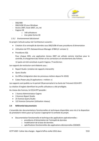 -   DB2/400
      -   DB2/UDB V9 sous Windows
      -   Access 2007, Excel 2007, cvs, txt
      -   Cognos C8
                 o 140 utilisateurs
                 o Une plate-forme C8
  2.3.2 Environnement décisionnel
Ce projet s’articule autour de l’architecture suivante :
          Création d’un entrepôt de données sous DB2/UDB v9 avec procédures d’alimentation
          Utilisation de l’ETL Datawarehouse Manager d’IBM (cf. annexe 1)
          Procédures SQL
          Pour chaque ODS, une application Access 2007 est utilisée comme interface pour le
          contrôle, le chargement des fichiers et les corrections et retraitements des fichiers.
          12 packs ont été constitués à partir Cognos / Transformer.
Les rapports de restitution sont élaborés sous :
          Report Studio (création de rapports interactifs)
          Query Studio
          Go Office (intégration dans les processus métiers depuis fin 2010)
          Cubes Power play (4 applications « métiers »)
Les rapports sont publiés sur le portail C8 personnalisé à la charte de l’intranet CCCA-BTP.
La création d’onglets identifiant les profils utilisateurs a été privilégiée.
Au niveau des licences, le CCCA-BTP possède :
          1 licence Administrateur Cognos
          3 licences Report Studio
          25 licences Query Studio
          122 licences Consumer (Utilisation réseau)

2.4       Référentiel documentaire

L’ensemble des documentations fonctionnelles et techniques disponibles sera mis à la disposition
du prestataire retenu pour qu’il puisse s’approprier le contexte du projet.

          Documentation fonctionnelle et technique des applications opérationnelles :
               o procédures d’alimentation de l’entrepôt de données
               o modélisation de la base de données
               o spécifications fonctionnelles des applications décisionnelles COGNOS


CCTP VDEF- Cahier des charges - Appel d'offres Juillet 2012.docx                               7/22
 