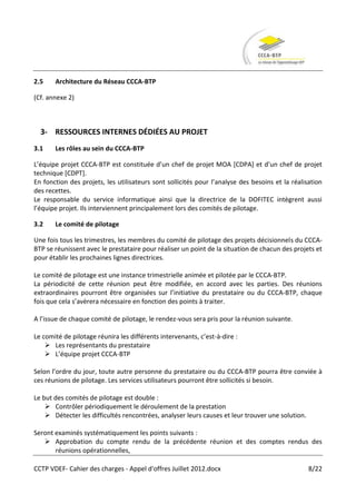 2.5    Architecture du Réseau CCCA-BTP

(Cf. annexe 2)



  3- RESSOURCES INTERNES DÉDIÉES AU PROJET
3.1    Les rôles au sein du CCCA-BTP

L’équipe projet CCCA-BTP est constituée d’un chef de projet MOA *CDPA+ et d’un chef de projet
technique [CDPT].
En fonction des projets, les utilisateurs sont sollicités pour l’analyse des besoins et la réalisation
des recettes.
Le responsable du service informatique ainsi que la directrice de la DOFITEC intègrent aussi
l’équipe projet. Ils interviennent principalement lors des comités de pilotage.

3.2    Le comité de pilotage

Une fois tous les trimestres, les membres du comité de pilotage des projets décisionnels du CCCA-
BTP se réunissent avec le prestataire pour réaliser un point de la situation de chacun des projets et
pour établir les prochaines lignes directrices.

Le comité de pilotage est une instance trimestrielle animée et pilotée par le CCCA-BTP.
La périodicité de cette réunion peut être modifiée, en accord avec les parties. Des réunions
extraordinaires pourront être organisées sur l’initiative du prestataire ou du CCCA-BTP, chaque
fois que cela s’avèrera nécessaire en fonction des points à traiter.

A l’issue de chaque comité de pilotage, le rendez-vous sera pris pour la réunion suivante.

Le comité de pilotage réunira les différents intervenants, c’est-à-dire :
     Les représentants du prestataire
     L’équipe projet CCCA-BTP

Selon l’ordre du jour, toute autre personne du prestataire ou du CCCA-BTP pourra être conviée à
ces réunions de pilotage. Les services utilisateurs pourront être sollicités si besoin.

Le but des comités de pilotage est double :
     Contrôler périodiquement le déroulement de la prestation
     Détecter les difficultés rencontrées, analyser leurs causes et leur trouver une solution.

Seront examinés systématiquement les points suivants :
    Approbation du compte rendu de la précédente réunion et des comptes rendus des
       réunions opérationnelles,

CCTP VDEF- Cahier des charges - Appel d'offres Juillet 2012.docx                                  8/22
 