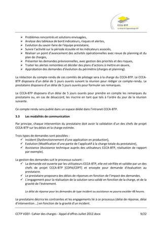  Problèmes rencontrés et solutions envisagées,
       Analyse des tableaux de bord indicateurs, risques et alertes,
       Evolution du savoir-faire de l’équipe prestataire,
       Suivre l’activité sur la période écoulée et les indicateurs associés,
       Réaliser un point d’avancement des activités opérationnelles avec revue de planning et du
        plan de charges,
       Présenter les demandes prévisionnelles, avec gestion des priorités et des risques,
       Traiter les alertes remontées et décider des plans d’actions à mettre en œuvre,
       Approbation des demandes d’évolution du périmètre (charges et planning).

La rédaction du compte-rendu de ces comités de pilotage sera à la charge du CCCA-BTP. Le CCCA-
BTP disposera d’un délai de 5 jours ouvrés suivant la réunion pour rédiger ce compte-rendu. Le
prestataire disposera d’un délai de 5 jours ouvrés pour formuler ses remarques.

Le CCCA-BTP disposera d’un délai de 5 jours ouvrés pour prendre en compte les remarques du
prestataire ou, en cas de désaccord, les inscrire en tant que tels à l’ordre du jour de la réunion
suivante.

Ce compte rendu sera publié dans un espace dédié dans l’intranet CCCA-BTP.

3.3       Les modalités de communication

Par principe, chaque intervention du prestataire doit avoir la validation d’un des chefs de projet
CCCA-BTP sur les délais et la charge estimée.

Trois types de demandes sont possibles :
     Incident (Dysfonctionnement d’une application en production),
     Evolution (Modification d’une partie de l’applicatif à la charge totale du prestataire),
     Assistance (Assistance technique auprès des utilisateurs CCCA-BTP, réalisation de rapport
        par exemple).

La gestion des demandes suit le processus suivant :
     La demande est ouverte par les utilisateurs CCCA-BTP, elle est vérifiée et validée par un des
        chefs de projet CCCA-BTP *CDPA/CDPT+ et envoyée pour demande d’évaluation au
        prestataire.
     Le prestataire proposera des délais de réponses en fonction de l’impact des demandes.
     L’engagement pour la réalisation de la solution sera validé en fonction de la charge, et de la
        gravité de l’événement.

          Le délai de réponse pour les demandes de type incident ou assistance ne pourra excéder 48 heures.

Le prestataire décrira les contraintes et les engagements lié à ce processus (délai de réponse, délai
d’intervention …) en fonction de la gravité d’un incident.


CCTP VDEF- Cahier des charges - Appel d'offres Juillet 2012.docx                                       9/22
 
