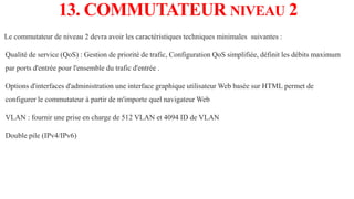13. COMMUTATEUR NIVEAU 2
Le commutateur de niveau 2 devra avoir les caractéristiques techniques minimales suivantes :
Qualité de service (QoS) : Gestion de priorité de trafic, Configuration QoS simplifiée, définit les débits maximum
par ports d'entrée pour l'ensemble du trafic d'entrée .
Options d'interfaces d'administration une interface graphique utilisateur Web basée sur HTML permet de
configurer le commutateur à partir de m'importe quel navigateur Web
VLAN : fournir une prise en charge de 512 VLAN et 4094 ID de VLAN
Double pile (IPv4/IPv6)
 